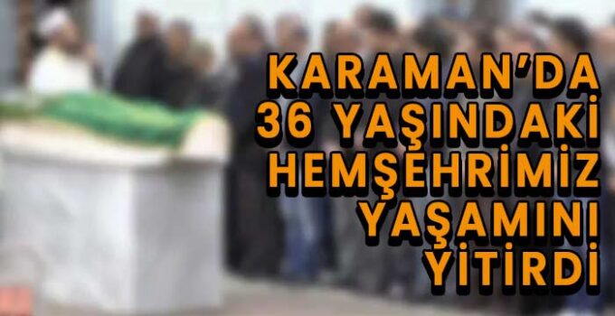 Karaman’da 36 yaşındaki hemşehrimiz yaşamını yitirdi