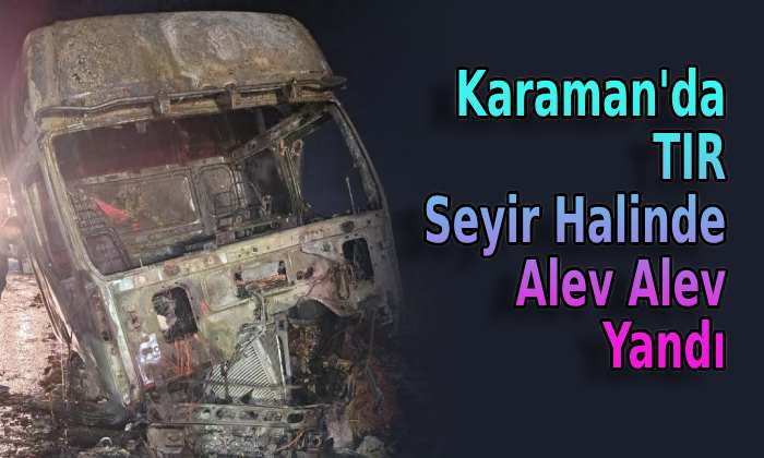 Karaman’da tır seyir halinde alev alev yandı