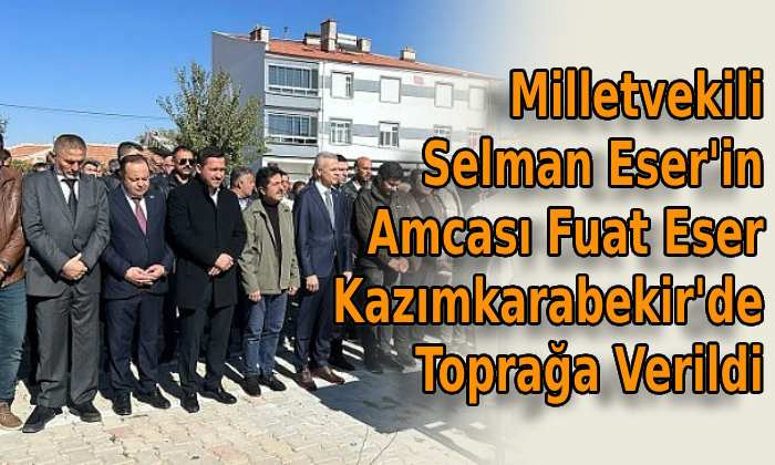 Milletvekili Selman Eser’in amcası son yolculuğa uğurlandı