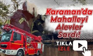 Karaman’da Alevler Mahalleyi Sardı!